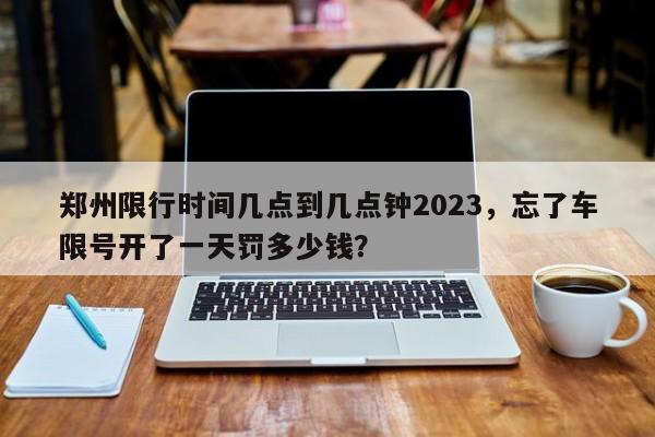 郑州限行时间几点到几点钟2023，忘了车限号开了一天罚多少钱？-第1张图片-末央生活网