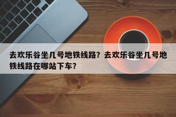 去欢乐谷坐几号地铁线路？去欢乐谷坐几号地铁线路在哪站下车？-第1张图片-末央生活网