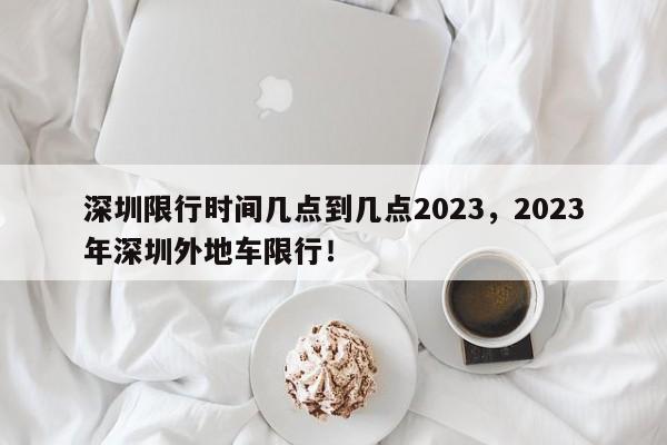 深圳限行时间几点到几点2023，2023年深圳外地车限行！-第1张图片-末央生活网