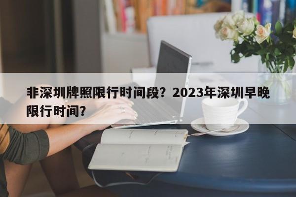 非深圳牌照限行时间段？2023年深圳早晚限行时间？-第1张图片-末央生活网