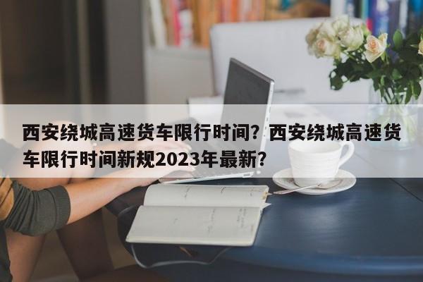 西安绕城高速货车限行时间？西安绕城高速货车限行时间新规2023年最新？-第1张图片-末央生活网