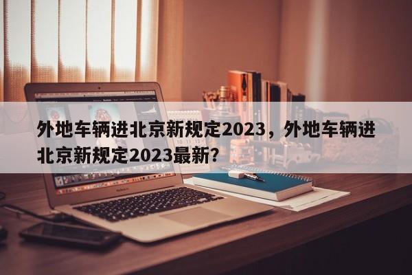 外地车辆进北京新规定2023，外地车辆进北京新规定2023最新？-第1张图片-末央生活网