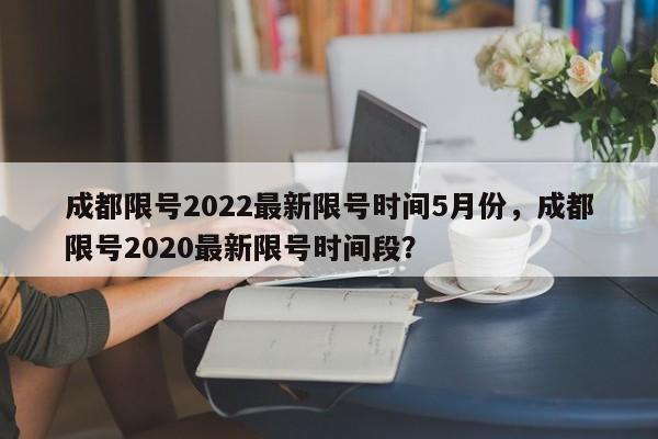 成都限号2022最新限号时间5月份，成都限号2020最新限号时间段？-第1张图片-末央生活网