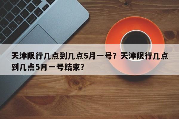 天津限行几点到几点5月一号？天津限行几点到几点5月一号结束？-第1张图片-末央生活网