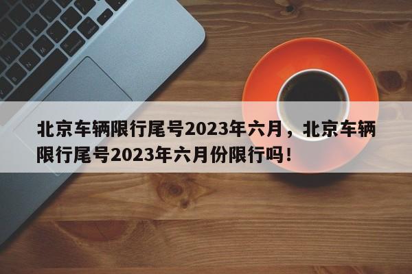 北京车辆限行尾号2023年六月，北京车辆限行尾号2023年六月份限行吗！-第1张图片-末央生活网