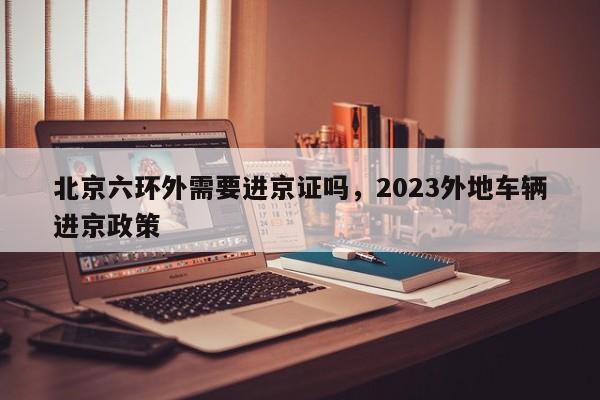 北京六环外需要进京证吗，2023外地车辆进京政策-第1张图片-末央生活网