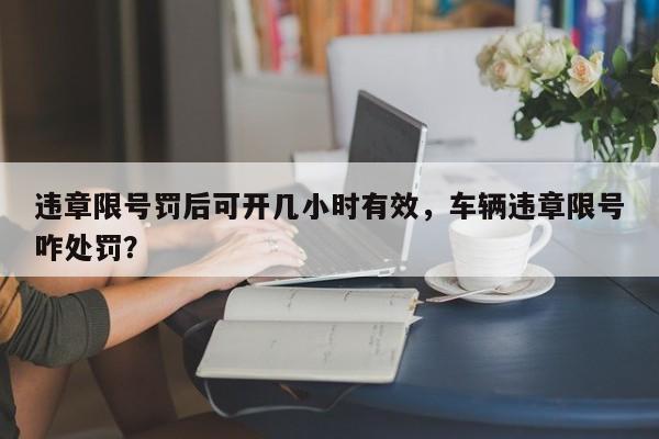 违章限号罚后可开几小时有效，车辆违章限号咋处罚？-第1张图片-末央生活网