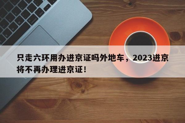 只走六环用办进京证吗外地车，2023进京将不再办理进京证！-第1张图片-末央生活网