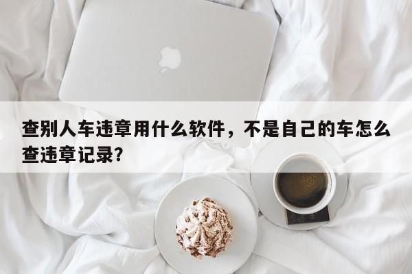 查别人车违章用什么软件，不是自己的车怎么查违章记录？-第1张图片-末央生活网