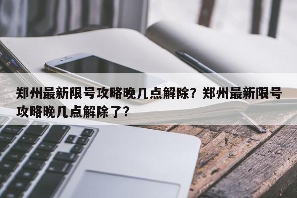 郑州最新限号攻略晚几点解除？郑州最新限号攻略晚几点解除了？-第1张图片-末央生活网