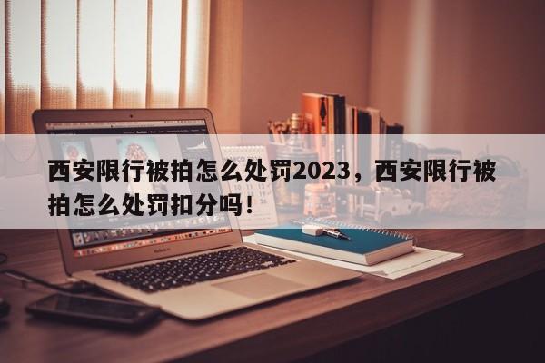 西安限行被拍怎么处罚2023，西安限行被拍怎么处罚扣分吗！-第1张图片-末央生活网