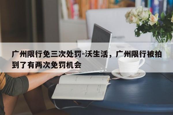 广州限行免三次处罚-沃生活，广州限行被拍到了有两次免罚机会-第1张图片-末央生活网