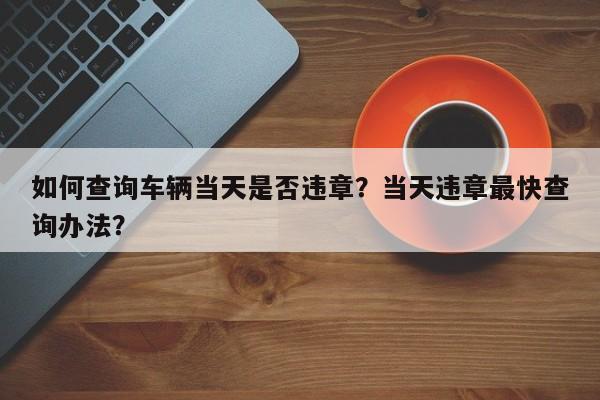 如何查询车辆当天是否违章？当天违章最快查询办法？-第1张图片-末央生活网