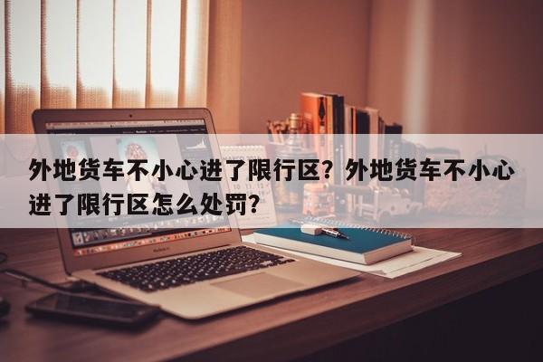 外地货车不小心进了限行区？外地货车不小心进了限行区怎么处罚？-第1张图片-末央生活网