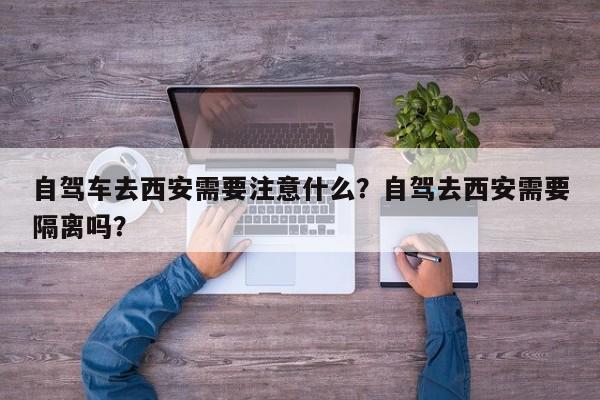 自驾车去西安需要注意什么？自驾去西安需要隔离吗？-第1张图片-末央生活网