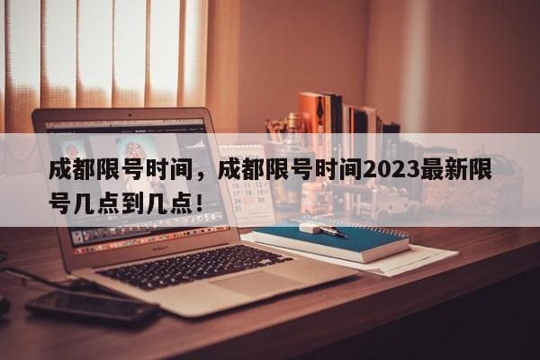 成都限号时间，成都限号时间2023最新限号几点到几点！-第1张图片-末央生活网