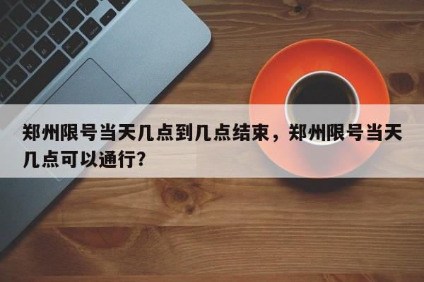 郑州限号当天几点到几点结束，郑州限号当天几点可以通行？-第1张图片-末央生活网